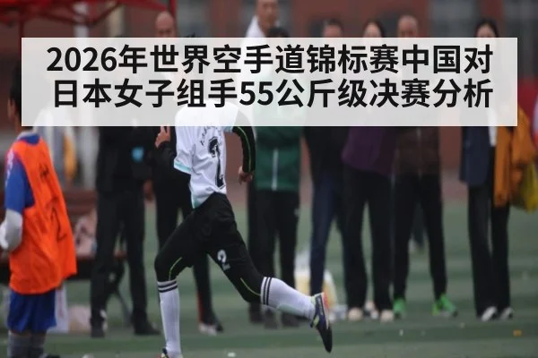 2026年世界空手道锦标赛中国对日本女子组手55公斤级决赛分析